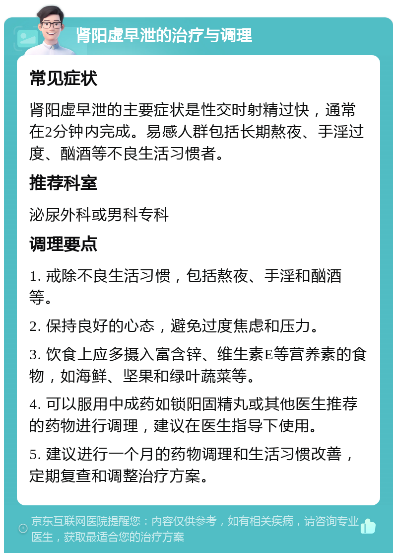 肾阳虚早泄的治疗与调理 常见症状 肾阳虚早泄的主要症状是性交时射精过快，通常在2分钟内完成。易感人群包括长期熬夜、手淫过度、酗酒等不良生活习惯者。 推荐科室 泌尿外科或男科专科 调理要点 1. 戒除不良生活习惯，包括熬夜、手淫和酗酒等。 2. 保持良好的心态，避免过度焦虑和压力。 3. 饮食上应多摄入富含锌、维生素E等营养素的食物，如海鲜、坚果和绿叶蔬菜等。 4. 可以服用中成药如锁阳固精丸或其他医生推荐的药物进行调理，建议在医生指导下使用。 5. 建议进行一个月的药物调理和生活习惯改善，定期复查和调整治疗方案。