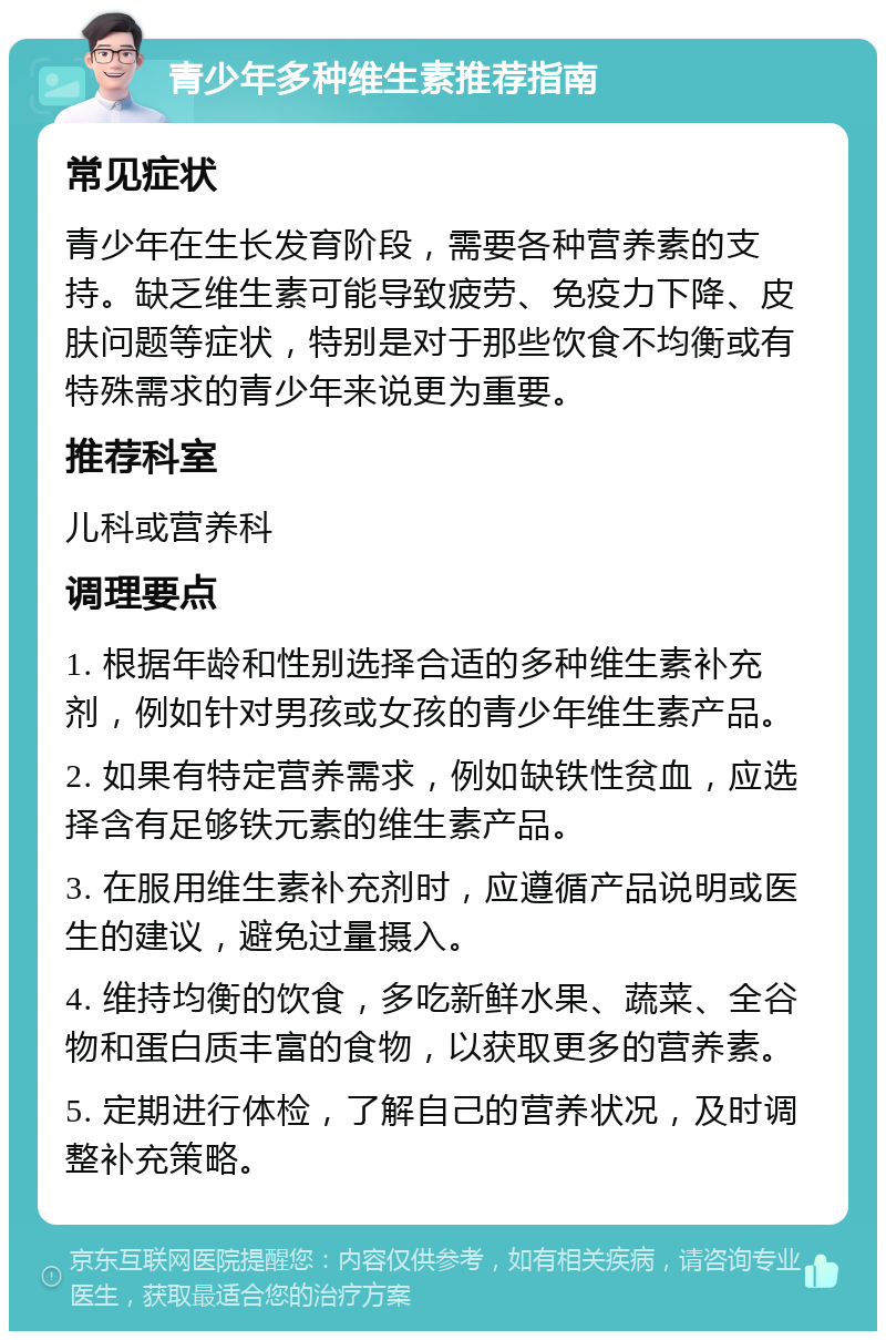 青少年多种维生素推荐指南 常见症状 青少年在生长发育阶段，需要各种营养素的支持。缺乏维生素可能导致疲劳、免疫力下降、皮肤问题等症状，特别是对于那些饮食不均衡或有特殊需求的青少年来说更为重要。 推荐科室 儿科或营养科 调理要点 1. 根据年龄和性别选择合适的多种维生素补充剂，例如针对男孩或女孩的青少年维生素产品。 2. 如果有特定营养需求，例如缺铁性贫血，应选择含有足够铁元素的维生素产品。 3. 在服用维生素补充剂时，应遵循产品说明或医生的建议，避免过量摄入。 4. 维持均衡的饮食，多吃新鲜水果、蔬菜、全谷物和蛋白质丰富的食物，以获取更多的营养素。 5. 定期进行体检，了解自己的营养状况，及时调整补充策略。