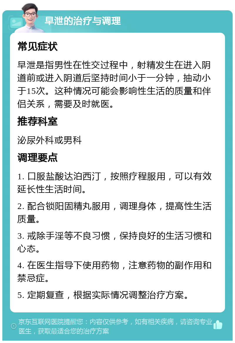 早泄的治疗与调理 常见症状 早泄是指男性在性交过程中，射精发生在进入阴道前或进入阴道后坚持时间小于一分钟，抽动小于15次。这种情况可能会影响性生活的质量和伴侣关系，需要及时就医。 推荐科室 泌尿外科或男科 调理要点 1. 口服盐酸达泊西汀，按照疗程服用，可以有效延长性生活时间。 2. 配合锁阳固精丸服用，调理身体，提高性生活质量。 3. 戒除手淫等不良习惯，保持良好的生活习惯和心态。 4. 在医生指导下使用药物，注意药物的副作用和禁忌症。 5. 定期复查，根据实际情况调整治疗方案。