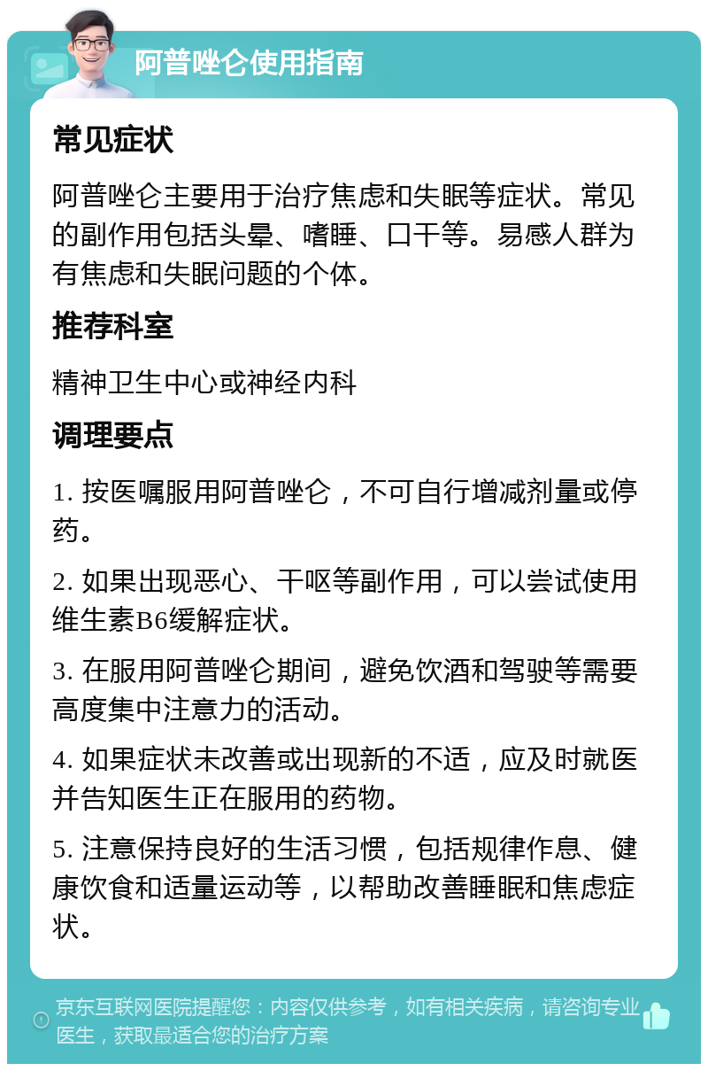 阿普唑仑使用指南 常见症状 阿普唑仑主要用于治疗焦虑和失眠等症状。常见的副作用包括头晕、嗜睡、口干等。易感人群为有焦虑和失眠问题的个体。 推荐科室 精神卫生中心或神经内科 调理要点 1. 按医嘱服用阿普唑仑，不可自行增减剂量或停药。 2. 如果出现恶心、干呕等副作用，可以尝试使用维生素B6缓解症状。 3. 在服用阿普唑仑期间，避免饮酒和驾驶等需要高度集中注意力的活动。 4. 如果症状未改善或出现新的不适，应及时就医并告知医生正在服用的药物。 5. 注意保持良好的生活习惯，包括规律作息、健康饮食和适量运动等，以帮助改善睡眠和焦虑症状。