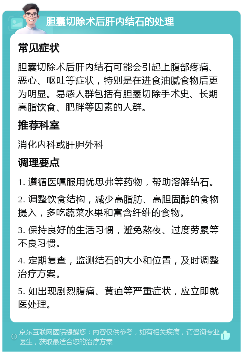 胆囊切除术后肝内结石的处理 常见症状 胆囊切除术后肝内结石可能会引起上腹部疼痛、恶心、呕吐等症状，特别是在进食油腻食物后更为明显。易感人群包括有胆囊切除手术史、长期高脂饮食、肥胖等因素的人群。 推荐科室 消化内科或肝胆外科 调理要点 1. 遵循医嘱服用优思弗等药物，帮助溶解结石。 2. 调整饮食结构，减少高脂肪、高胆固醇的食物摄入，多吃蔬菜水果和富含纤维的食物。 3. 保持良好的生活习惯，避免熬夜、过度劳累等不良习惯。 4. 定期复查，监测结石的大小和位置，及时调整治疗方案。 5. 如出现剧烈腹痛、黄疸等严重症状，应立即就医处理。