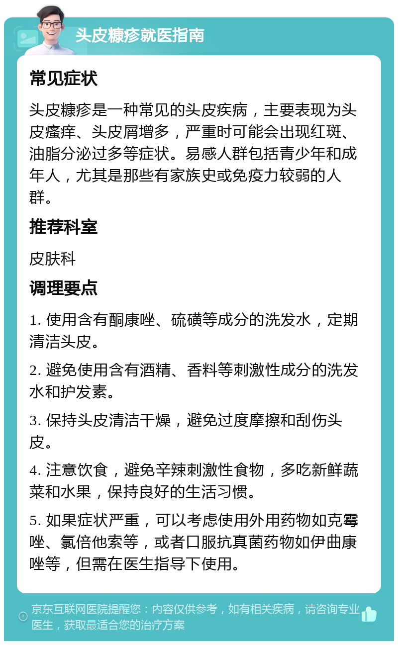 头皮糠疹就医指南 常见症状 头皮糠疹是一种常见的头皮疾病，主要表现为头皮瘙痒、头皮屑增多，严重时可能会出现红斑、油脂分泌过多等症状。易感人群包括青少年和成年人，尤其是那些有家族史或免疫力较弱的人群。 推荐科室 皮肤科 调理要点 1. 使用含有酮康唑、硫磺等成分的洗发水，定期清洁头皮。 2. 避免使用含有酒精、香料等刺激性成分的洗发水和护发素。 3. 保持头皮清洁干燥，避免过度摩擦和刮伤头皮。 4. 注意饮食，避免辛辣刺激性食物，多吃新鲜蔬菜和水果，保持良好的生活习惯。 5. 如果症状严重，可以考虑使用外用药物如克霉唑、氯倍他索等，或者口服抗真菌药物如伊曲康唑等，但需在医生指导下使用。