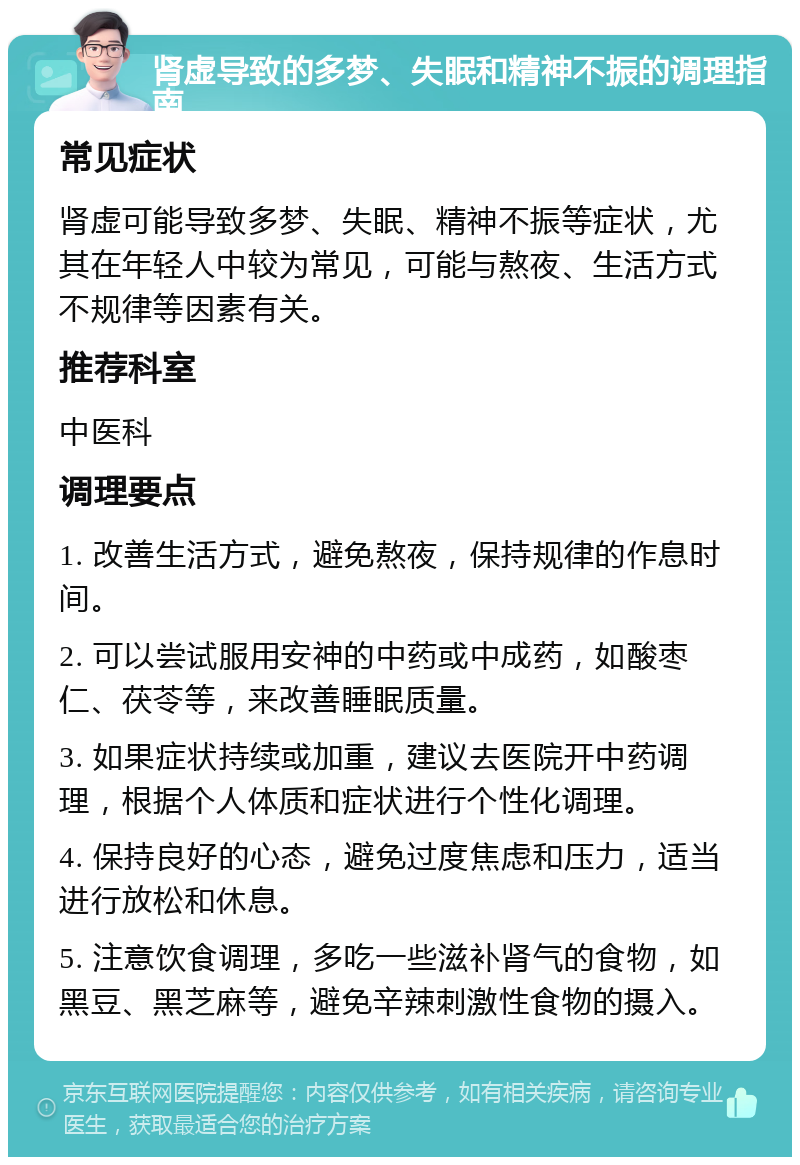 肾虚导致的多梦、失眠和精神不振的调理指南 常见症状 肾虚可能导致多梦、失眠、精神不振等症状，尤其在年轻人中较为常见，可能与熬夜、生活方式不规律等因素有关。 推荐科室 中医科 调理要点 1. 改善生活方式，避免熬夜，保持规律的作息时间。 2. 可以尝试服用安神的中药或中成药，如酸枣仁、茯苓等，来改善睡眠质量。 3. 如果症状持续或加重，建议去医院开中药调理，根据个人体质和症状进行个性化调理。 4. 保持良好的心态，避免过度焦虑和压力，适当进行放松和休息。 5. 注意饮食调理，多吃一些滋补肾气的食物，如黑豆、黑芝麻等，避免辛辣刺激性食物的摄入。