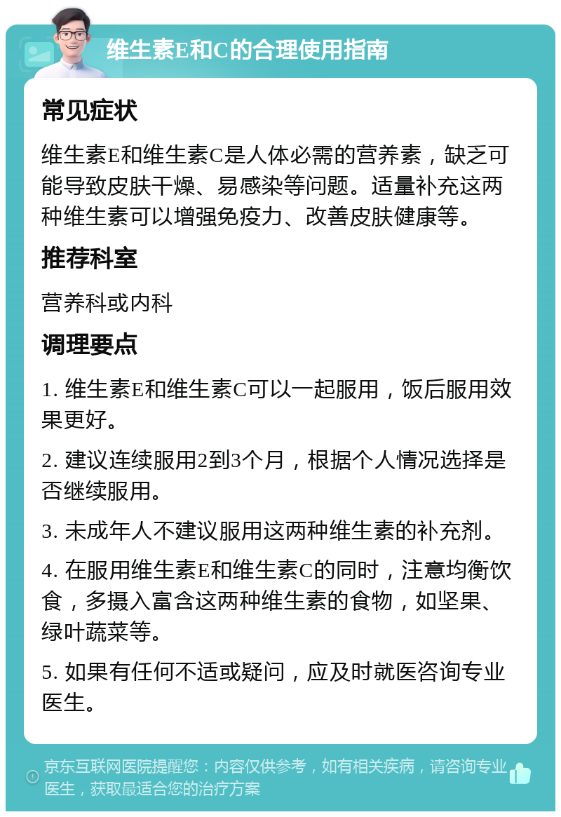 维生素E和C的合理使用指南 常见症状 维生素E和维生素C是人体必需的营养素，缺乏可能导致皮肤干燥、易感染等问题。适量补充这两种维生素可以增强免疫力、改善皮肤健康等。 推荐科室 营养科或内科 调理要点 1. 维生素E和维生素C可以一起服用，饭后服用效果更好。 2. 建议连续服用2到3个月，根据个人情况选择是否继续服用。 3. 未成年人不建议服用这两种维生素的补充剂。 4. 在服用维生素E和维生素C的同时，注意均衡饮食，多摄入富含这两种维生素的食物，如坚果、绿叶蔬菜等。 5. 如果有任何不适或疑问，应及时就医咨询专业医生。