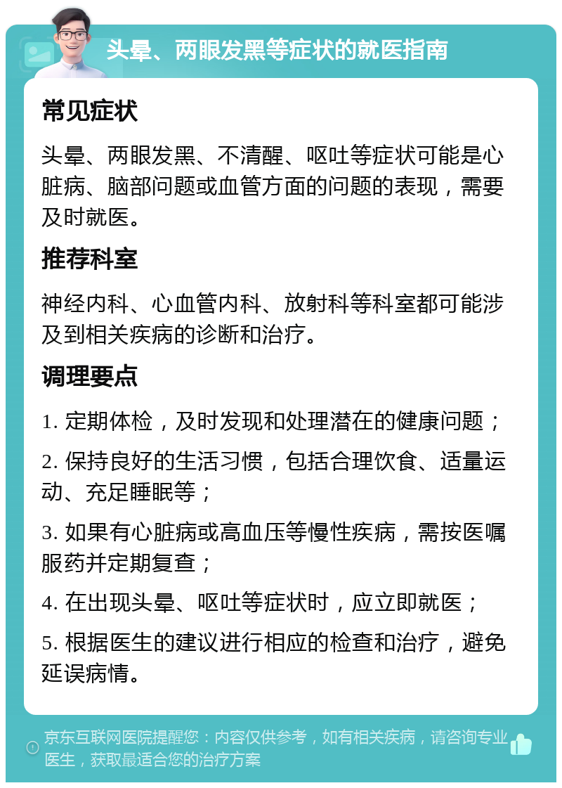 头晕、两眼发黑等症状的就医指南 常见症状 头晕、两眼发黑、不清醒、呕吐等症状可能是心脏病、脑部问题或血管方面的问题的表现，需要及时就医。 推荐科室 神经内科、心血管内科、放射科等科室都可能涉及到相关疾病的诊断和治疗。 调理要点 1. 定期体检，及时发现和处理潜在的健康问题； 2. 保持良好的生活习惯，包括合理饮食、适量运动、充足睡眠等； 3. 如果有心脏病或高血压等慢性疾病，需按医嘱服药并定期复查； 4. 在出现头晕、呕吐等症状时，应立即就医； 5. 根据医生的建议进行相应的检查和治疗，避免延误病情。