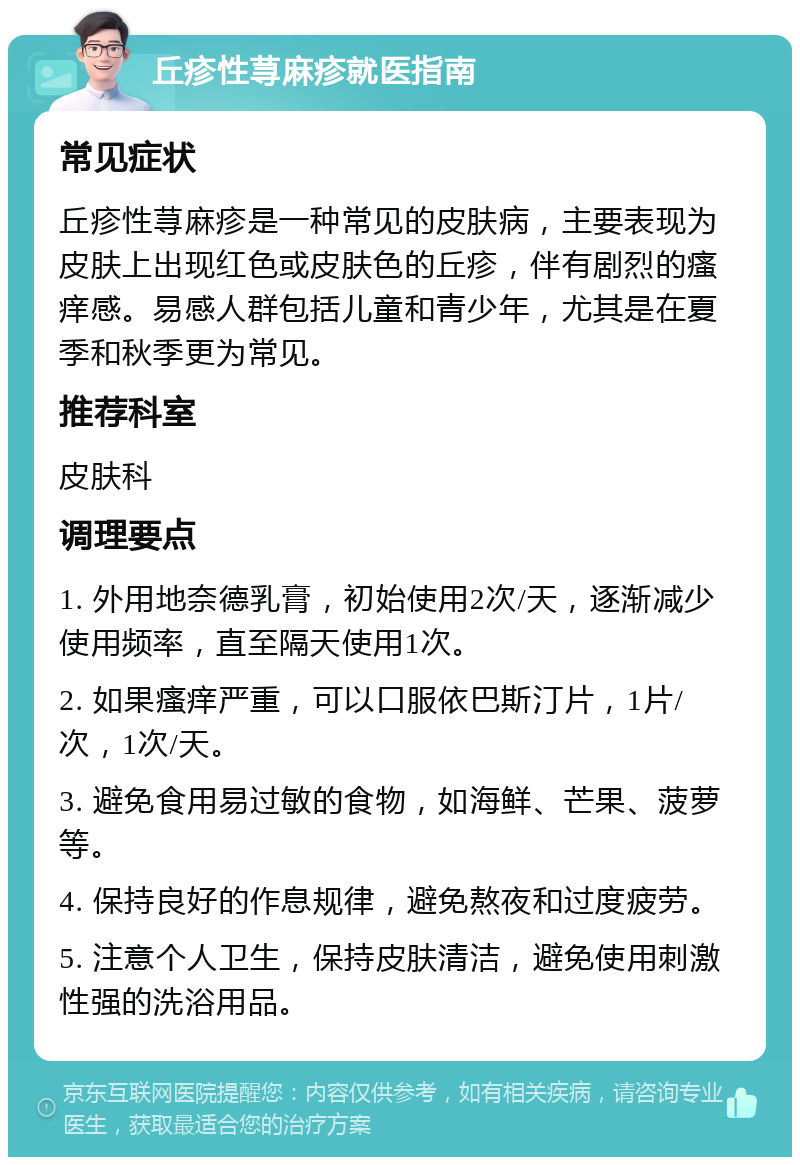 丘疹性荨麻疹就医指南 常见症状 丘疹性荨麻疹是一种常见的皮肤病，主要表现为皮肤上出现红色或皮肤色的丘疹，伴有剧烈的瘙痒感。易感人群包括儿童和青少年，尤其是在夏季和秋季更为常见。 推荐科室 皮肤科 调理要点 1. 外用地奈德乳膏，初始使用2次/天，逐渐减少使用频率，直至隔天使用1次。 2. 如果瘙痒严重，可以口服依巴斯汀片，1片/次，1次/天。 3. 避免食用易过敏的食物，如海鲜、芒果、菠萝等。 4. 保持良好的作息规律，避免熬夜和过度疲劳。 5. 注意个人卫生，保持皮肤清洁，避免使用刺激性强的洗浴用品。