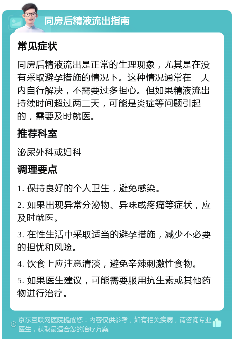 同房后精液流出指南 常见症状 同房后精液流出是正常的生理现象，尤其是在没有采取避孕措施的情况下。这种情况通常在一天内自行解决，不需要过多担心。但如果精液流出持续时间超过两三天，可能是炎症等问题引起的，需要及时就医。 推荐科室 泌尿外科或妇科 调理要点 1. 保持良好的个人卫生，避免感染。 2. 如果出现异常分泌物、异味或疼痛等症状，应及时就医。 3. 在性生活中采取适当的避孕措施，减少不必要的担忧和风险。 4. 饮食上应注意清淡，避免辛辣刺激性食物。 5. 如果医生建议，可能需要服用抗生素或其他药物进行治疗。