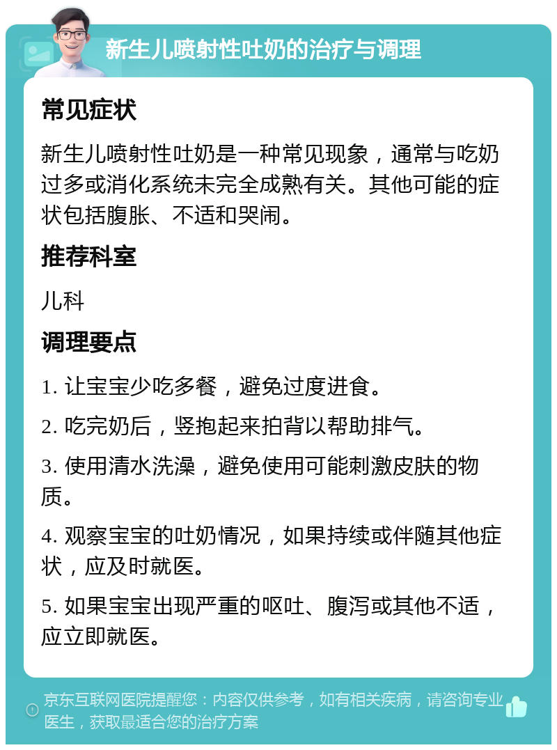 新生儿喷射性吐奶的治疗与调理 常见症状 新生儿喷射性吐奶是一种常见现象，通常与吃奶过多或消化系统未完全成熟有关。其他可能的症状包括腹胀、不适和哭闹。 推荐科室 儿科 调理要点 1. 让宝宝少吃多餐，避免过度进食。 2. 吃完奶后，竖抱起来拍背以帮助排气。 3. 使用清水洗澡，避免使用可能刺激皮肤的物质。 4. 观察宝宝的吐奶情况，如果持续或伴随其他症状，应及时就医。 5. 如果宝宝出现严重的呕吐、腹泻或其他不适，应立即就医。