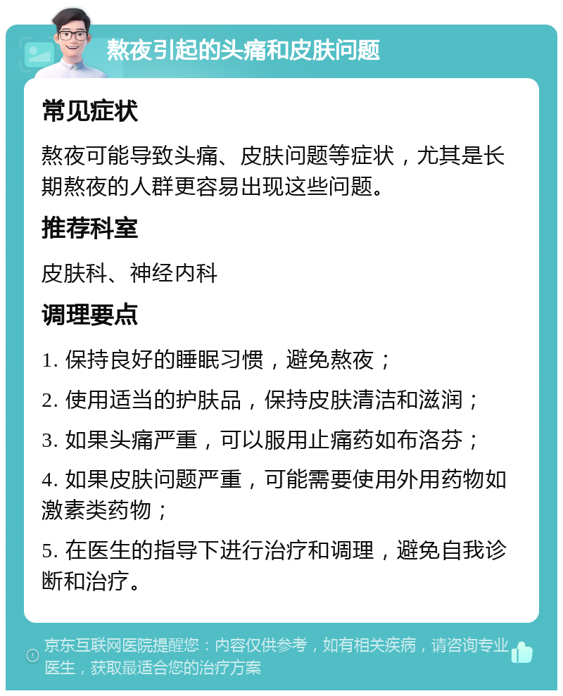 熬夜引起的头痛和皮肤问题 常见症状 熬夜可能导致头痛、皮肤问题等症状，尤其是长期熬夜的人群更容易出现这些问题。 推荐科室 皮肤科、神经内科 调理要点 1. 保持良好的睡眠习惯，避免熬夜； 2. 使用适当的护肤品，保持皮肤清洁和滋润； 3. 如果头痛严重，可以服用止痛药如布洛芬； 4. 如果皮肤问题严重，可能需要使用外用药物如激素类药物； 5. 在医生的指导下进行治疗和调理，避免自我诊断和治疗。