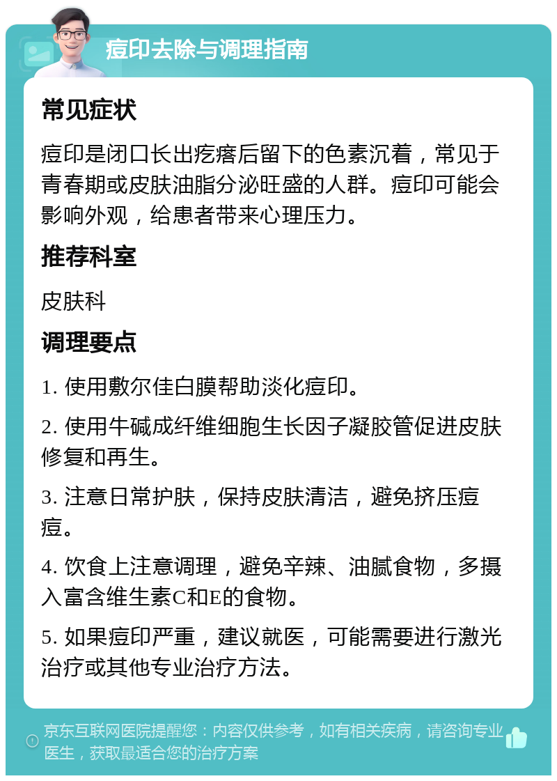 痘印去除与调理指南 常见症状 痘印是闭口长出疙瘩后留下的色素沉着，常见于青春期或皮肤油脂分泌旺盛的人群。痘印可能会影响外观，给患者带来心理压力。 推荐科室 皮肤科 调理要点 1. 使用敷尔佳白膜帮助淡化痘印。 2. 使用牛碱成纤维细胞生长因子凝胶管促进皮肤修复和再生。 3. 注意日常护肤，保持皮肤清洁，避免挤压痘痘。 4. 饮食上注意调理，避免辛辣、油腻食物，多摄入富含维生素C和E的食物。 5. 如果痘印严重，建议就医，可能需要进行激光治疗或其他专业治疗方法。