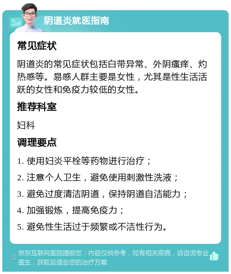 阴道炎就医指南 常见症状 阴道炎的常见症状包括白带异常、外阴瘙痒、灼热感等。易感人群主要是女性，尤其是性生活活跃的女性和免疫力较低的女性。 推荐科室 妇科 调理要点 1. 使用妇炎平栓等药物进行治疗； 2. 注意个人卫生，避免使用刺激性洗液； 3. 避免过度清洁阴道，保持阴道自洁能力； 4. 加强锻炼，提高免疫力； 5. 避免性生活过于频繁或不洁性行为。