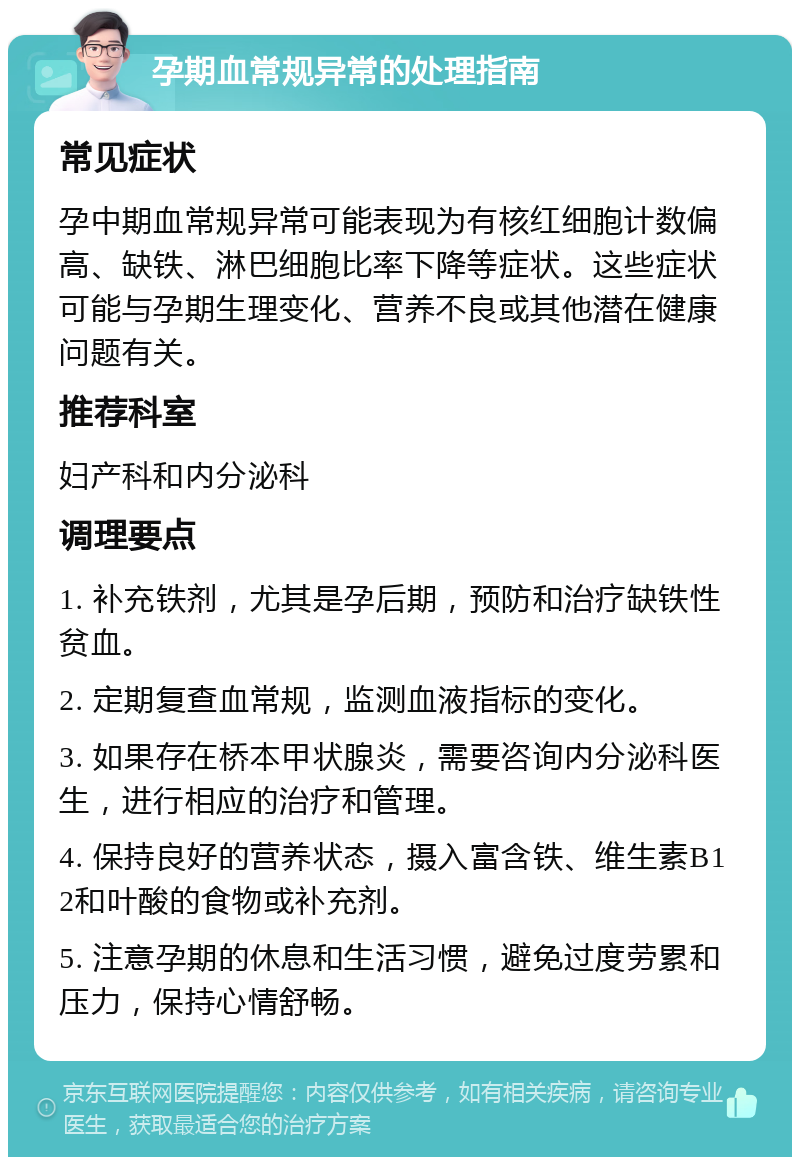 孕期血常规异常的处理指南 常见症状 孕中期血常规异常可能表现为有核红细胞计数偏高、缺铁、淋巴细胞比率下降等症状。这些症状可能与孕期生理变化、营养不良或其他潜在健康问题有关。 推荐科室 妇产科和内分泌科 调理要点 1. 补充铁剂，尤其是孕后期，预防和治疗缺铁性贫血。 2. 定期复查血常规，监测血液指标的变化。 3. 如果存在桥本甲状腺炎，需要咨询内分泌科医生，进行相应的治疗和管理。 4. 保持良好的营养状态，摄入富含铁、维生素B12和叶酸的食物或补充剂。 5. 注意孕期的休息和生活习惯，避免过度劳累和压力，保持心情舒畅。