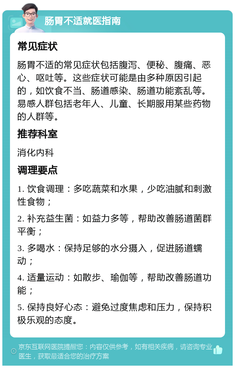 肠胃不适就医指南 常见症状 肠胃不适的常见症状包括腹泻、便秘、腹痛、恶心、呕吐等。这些症状可能是由多种原因引起的，如饮食不当、肠道感染、肠道功能紊乱等。易感人群包括老年人、儿童、长期服用某些药物的人群等。 推荐科室 消化内科 调理要点 1. 饮食调理：多吃蔬菜和水果，少吃油腻和刺激性食物； 2. 补充益生菌：如益力多等，帮助改善肠道菌群平衡； 3. 多喝水：保持足够的水分摄入，促进肠道蠕动； 4. 适量运动：如散步、瑜伽等，帮助改善肠道功能； 5. 保持良好心态：避免过度焦虑和压力，保持积极乐观的态度。