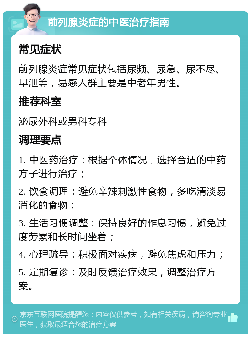 前列腺炎症的中医治疗指南 常见症状 前列腺炎症常见症状包括尿频、尿急、尿不尽、早泄等，易感人群主要是中老年男性。 推荐科室 泌尿外科或男科专科 调理要点 1. 中医药治疗：根据个体情况，选择合适的中药方子进行治疗； 2. 饮食调理：避免辛辣刺激性食物，多吃清淡易消化的食物； 3. 生活习惯调整：保持良好的作息习惯，避免过度劳累和长时间坐着； 4. 心理疏导：积极面对疾病，避免焦虑和压力； 5. 定期复诊：及时反馈治疗效果，调整治疗方案。