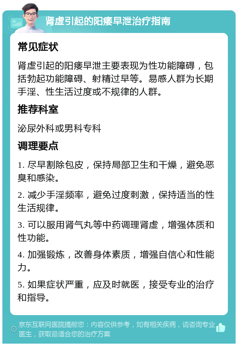 肾虚引起的阳痿早泄治疗指南 常见症状 肾虚引起的阳痿早泄主要表现为性功能障碍，包括勃起功能障碍、射精过早等。易感人群为长期手淫、性生活过度或不规律的人群。 推荐科室 泌尿外科或男科专科 调理要点 1. 尽早割除包皮，保持局部卫生和干燥，避免恶臭和感染。 2. 减少手淫频率，避免过度刺激，保持适当的性生活规律。 3. 可以服用肾气丸等中药调理肾虚，增强体质和性功能。 4. 加强锻炼，改善身体素质，增强自信心和性能力。 5. 如果症状严重，应及时就医，接受专业的治疗和指导。