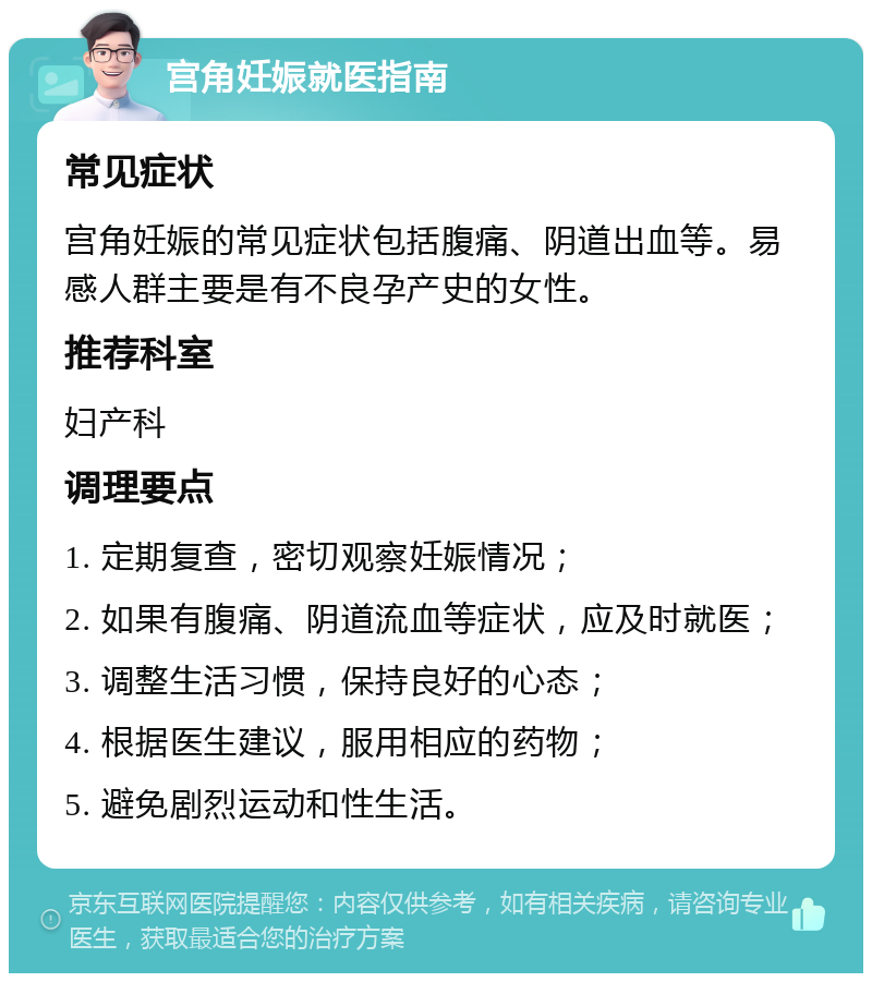 宫角妊娠就医指南 常见症状 宫角妊娠的常见症状包括腹痛、阴道出血等。易感人群主要是有不良孕产史的女性。 推荐科室 妇产科 调理要点 1. 定期复查，密切观察妊娠情况； 2. 如果有腹痛、阴道流血等症状，应及时就医； 3. 调整生活习惯，保持良好的心态； 4. 根据医生建议，服用相应的药物； 5. 避免剧烈运动和性生活。