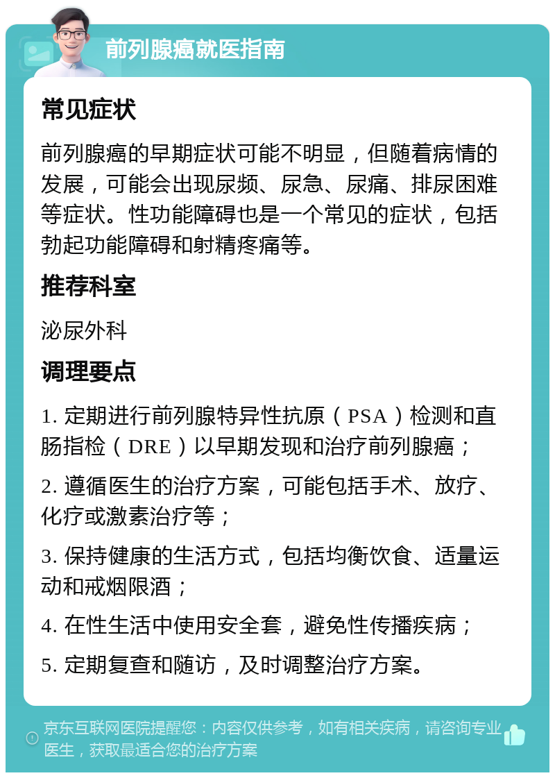 前列腺癌就医指南 常见症状 前列腺癌的早期症状可能不明显，但随着病情的发展，可能会出现尿频、尿急、尿痛、排尿困难等症状。性功能障碍也是一个常见的症状，包括勃起功能障碍和射精疼痛等。 推荐科室 泌尿外科 调理要点 1. 定期进行前列腺特异性抗原（PSA）检测和直肠指检（DRE）以早期发现和治疗前列腺癌； 2. 遵循医生的治疗方案，可能包括手术、放疗、化疗或激素治疗等； 3. 保持健康的生活方式，包括均衡饮食、适量运动和戒烟限酒； 4. 在性生活中使用安全套，避免性传播疾病； 5. 定期复查和随访，及时调整治疗方案。