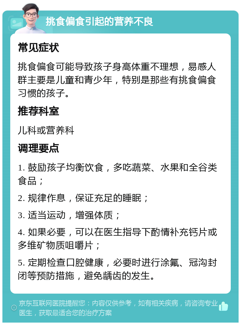 挑食偏食引起的营养不良 常见症状 挑食偏食可能导致孩子身高体重不理想，易感人群主要是儿童和青少年，特别是那些有挑食偏食习惯的孩子。 推荐科室 儿科或营养科 调理要点 1. 鼓励孩子均衡饮食，多吃蔬菜、水果和全谷类食品； 2. 规律作息，保证充足的睡眠； 3. 适当运动，增强体质； 4. 如果必要，可以在医生指导下酌情补充钙片或多维矿物质咀嚼片； 5. 定期检查口腔健康，必要时进行涂氟、冠沟封闭等预防措施，避免龋齿的发生。