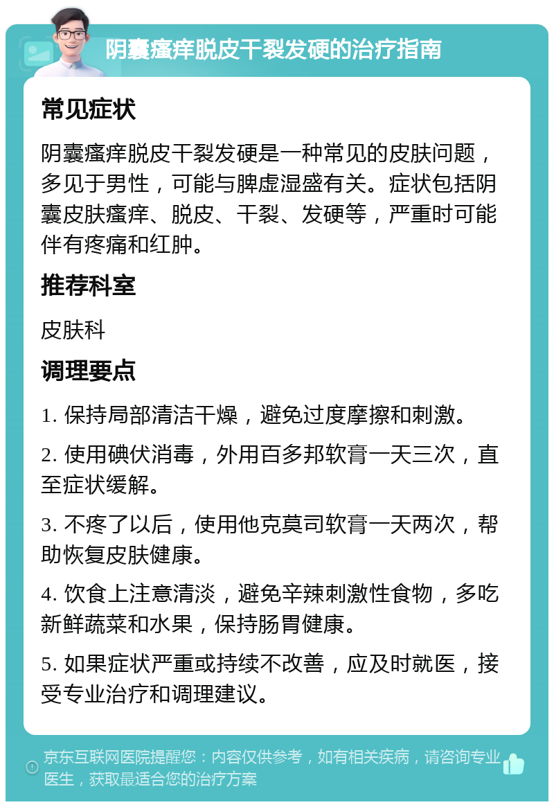 阴囊瘙痒脱皮干裂发硬的治疗指南 常见症状 阴囊瘙痒脱皮干裂发硬是一种常见的皮肤问题，多见于男性，可能与脾虚湿盛有关。症状包括阴囊皮肤瘙痒、脱皮、干裂、发硬等，严重时可能伴有疼痛和红肿。 推荐科室 皮肤科 调理要点 1. 保持局部清洁干燥，避免过度摩擦和刺激。 2. 使用碘伏消毒，外用百多邦软膏一天三次，直至症状缓解。 3. 不疼了以后，使用他克莫司软膏一天两次，帮助恢复皮肤健康。 4. 饮食上注意清淡，避免辛辣刺激性食物，多吃新鲜蔬菜和水果，保持肠胃健康。 5. 如果症状严重或持续不改善，应及时就医，接受专业治疗和调理建议。