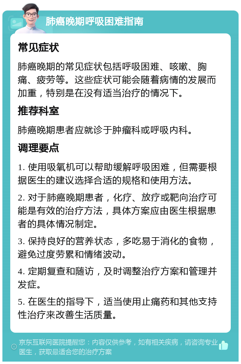 肺癌晚期呼吸困难指南 常见症状 肺癌晚期的常见症状包括呼吸困难、咳嗽、胸痛、疲劳等。这些症状可能会随着病情的发展而加重，特别是在没有适当治疗的情况下。 推荐科室 肺癌晚期患者应就诊于肿瘤科或呼吸内科。 调理要点 1. 使用吸氧机可以帮助缓解呼吸困难，但需要根据医生的建议选择合适的规格和使用方法。 2. 对于肺癌晚期患者，化疗、放疗或靶向治疗可能是有效的治疗方法，具体方案应由医生根据患者的具体情况制定。 3. 保持良好的营养状态，多吃易于消化的食物，避免过度劳累和情绪波动。 4. 定期复查和随访，及时调整治疗方案和管理并发症。 5. 在医生的指导下，适当使用止痛药和其他支持性治疗来改善生活质量。