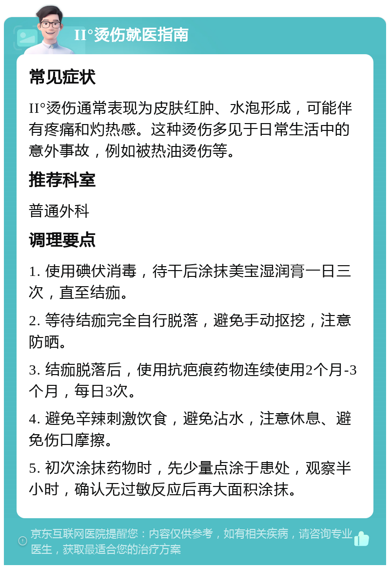 II°烫伤就医指南 常见症状 II°烫伤通常表现为皮肤红肿、水泡形成，可能伴有疼痛和灼热感。这种烫伤多见于日常生活中的意外事故，例如被热油烫伤等。 推荐科室 普通外科 调理要点 1. 使用碘伏消毒，待干后涂抹美宝湿润膏一日三次，直至结痂。 2. 等待结痂完全自行脱落，避免手动抠挖，注意防晒。 3. 结痂脱落后，使用抗疤痕药物连续使用2个月-3个月，每日3次。 4. 避免辛辣刺激饮食，避免沾水，注意休息、避免伤口摩擦。 5. 初次涂抹药物时，先少量点涂于患处，观察半小时，确认无过敏反应后再大面积涂抹。