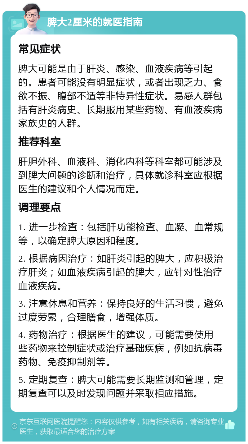 脾大2厘米的就医指南 常见症状 脾大可能是由于肝炎、感染、血液疾病等引起的。患者可能没有明显症状，或者出现乏力、食欲不振、腹部不适等非特异性症状。易感人群包括有肝炎病史、长期服用某些药物、有血液疾病家族史的人群。 推荐科室 肝胆外科、血液科、消化内科等科室都可能涉及到脾大问题的诊断和治疗，具体就诊科室应根据医生的建议和个人情况而定。 调理要点 1. 进一步检查：包括肝功能检查、血凝、血常规等，以确定脾大原因和程度。 2. 根据病因治疗：如肝炎引起的脾大，应积极治疗肝炎；如血液疾病引起的脾大，应针对性治疗血液疾病。 3. 注意休息和营养：保持良好的生活习惯，避免过度劳累，合理膳食，增强体质。 4. 药物治疗：根据医生的建议，可能需要使用一些药物来控制症状或治疗基础疾病，例如抗病毒药物、免疫抑制剂等。 5. 定期复查：脾大可能需要长期监测和管理，定期复查可以及时发现问题并采取相应措施。