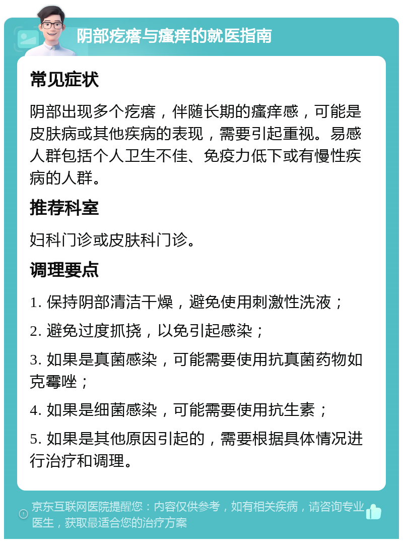 阴部疙瘩与瘙痒的就医指南 常见症状 阴部出现多个疙瘩，伴随长期的瘙痒感，可能是皮肤病或其他疾病的表现，需要引起重视。易感人群包括个人卫生不佳、免疫力低下或有慢性疾病的人群。 推荐科室 妇科门诊或皮肤科门诊。 调理要点 1. 保持阴部清洁干燥，避免使用刺激性洗液； 2. 避免过度抓挠，以免引起感染； 3. 如果是真菌感染，可能需要使用抗真菌药物如克霉唑； 4. 如果是细菌感染，可能需要使用抗生素； 5. 如果是其他原因引起的，需要根据具体情况进行治疗和调理。