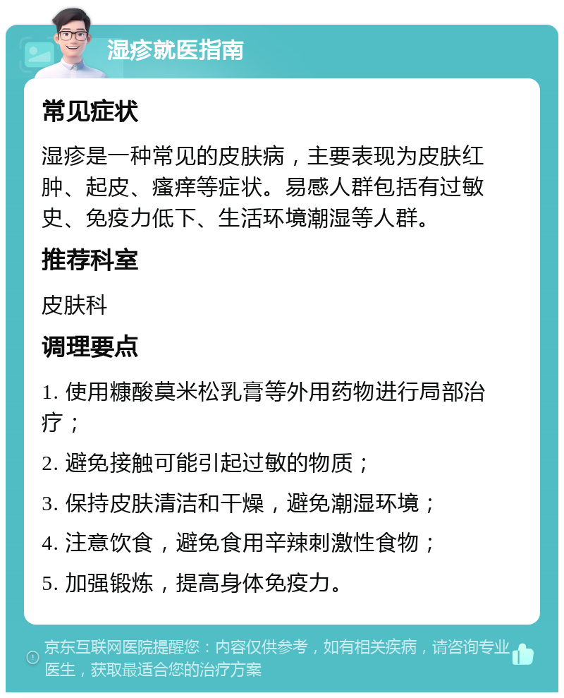 湿疹就医指南 常见症状 湿疹是一种常见的皮肤病，主要表现为皮肤红肿、起皮、瘙痒等症状。易感人群包括有过敏史、免疫力低下、生活环境潮湿等人群。 推荐科室 皮肤科 调理要点 1. 使用糠酸莫米松乳膏等外用药物进行局部治疗； 2. 避免接触可能引起过敏的物质； 3. 保持皮肤清洁和干燥，避免潮湿环境； 4. 注意饮食，避免食用辛辣刺激性食物； 5. 加强锻炼，提高身体免疫力。