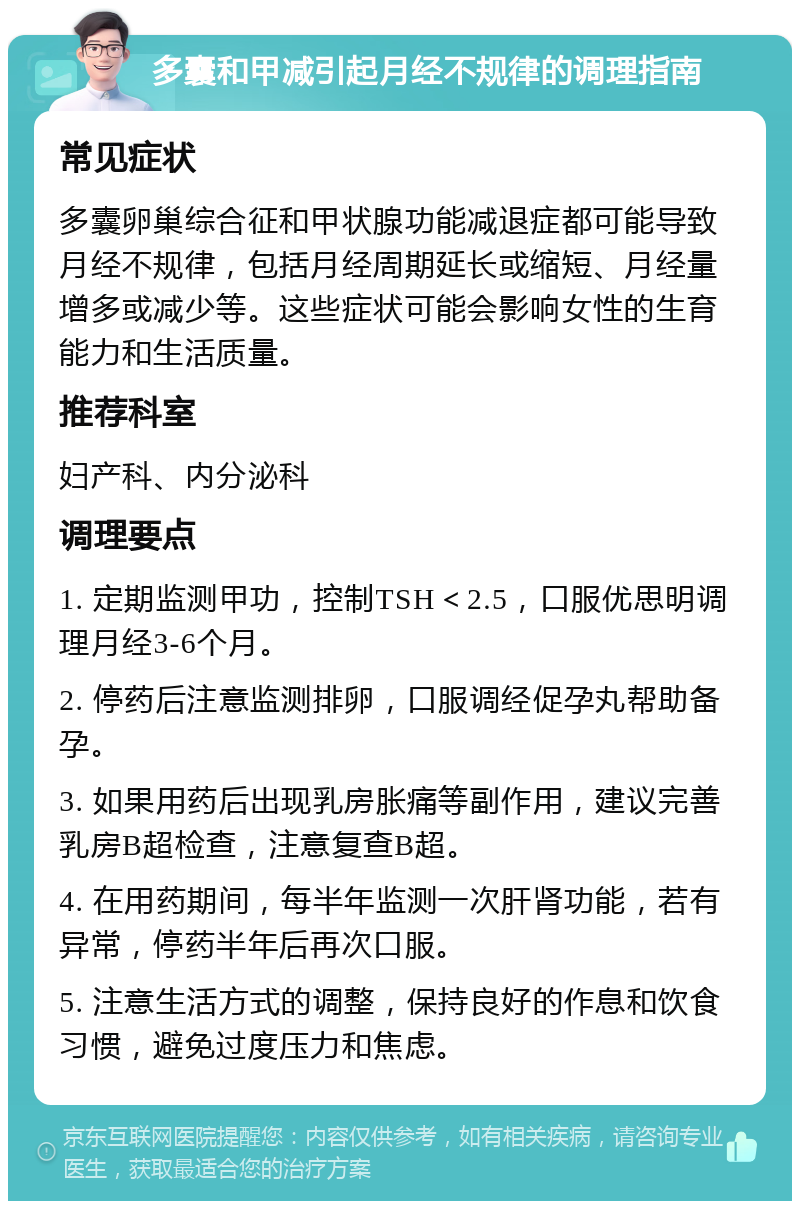 多囊和甲减引起月经不规律的调理指南 常见症状 多囊卵巢综合征和甲状腺功能减退症都可能导致月经不规律，包括月经周期延长或缩短、月经量增多或减少等。这些症状可能会影响女性的生育能力和生活质量。 推荐科室 妇产科、内分泌科 调理要点 1. 定期监测甲功，控制TSH＜2.5，口服优思明调理月经3-6个月。 2. 停药后注意监测排卵，口服调经促孕丸帮助备孕。 3. 如果用药后出现乳房胀痛等副作用，建议完善乳房B超检查，注意复查B超。 4. 在用药期间，每半年监测一次肝肾功能，若有异常，停药半年后再次口服。 5. 注意生活方式的调整，保持良好的作息和饮食习惯，避免过度压力和焦虑。