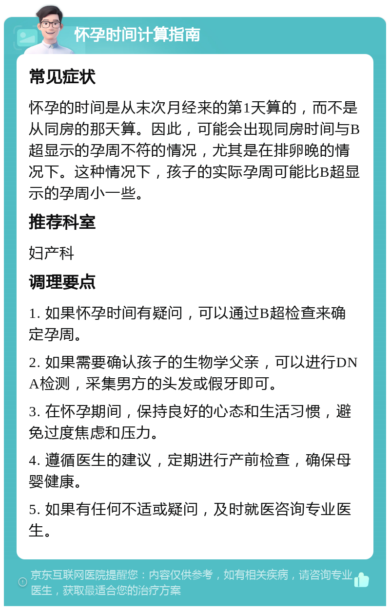 怀孕时间计算指南 常见症状 怀孕的时间是从末次月经来的第1天算的，而不是从同房的那天算。因此，可能会出现同房时间与B超显示的孕周不符的情况，尤其是在排卵晚的情况下。这种情况下，孩子的实际孕周可能比B超显示的孕周小一些。 推荐科室 妇产科 调理要点 1. 如果怀孕时间有疑问，可以通过B超检查来确定孕周。 2. 如果需要确认孩子的生物学父亲，可以进行DNA检测，采集男方的头发或假牙即可。 3. 在怀孕期间，保持良好的心态和生活习惯，避免过度焦虑和压力。 4. 遵循医生的建议，定期进行产前检查，确保母婴健康。 5. 如果有任何不适或疑问，及时就医咨询专业医生。