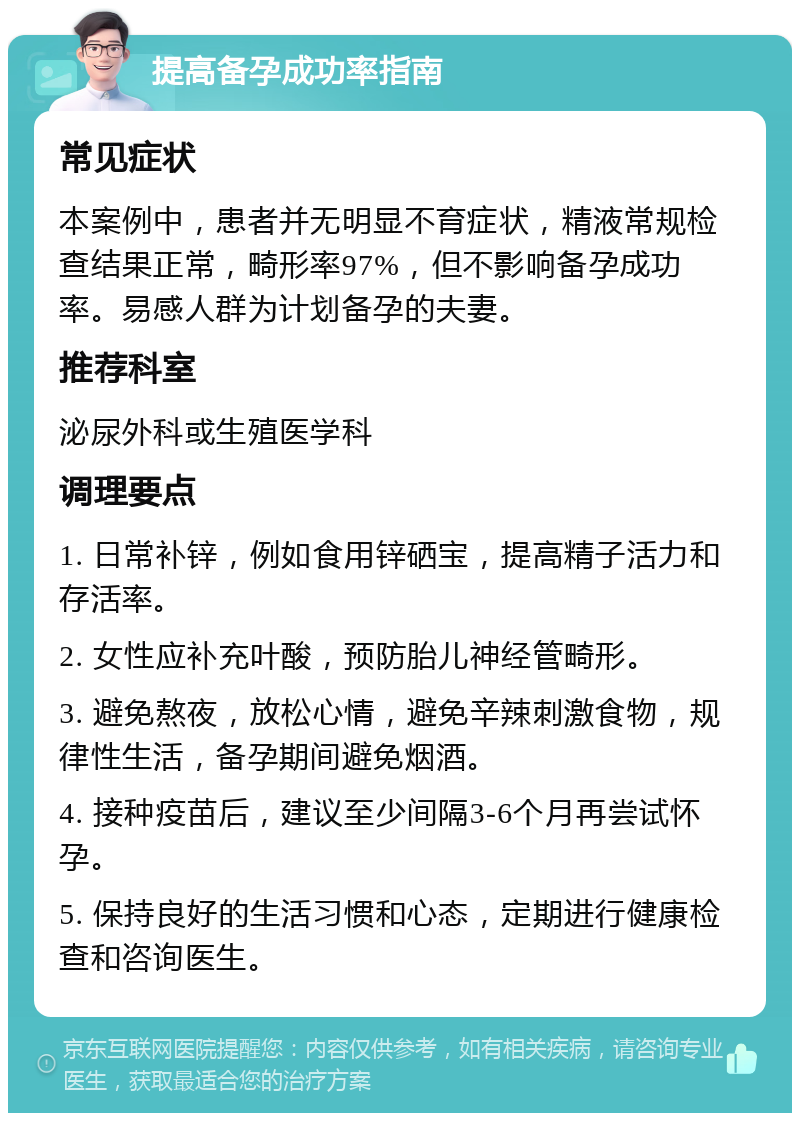 提高备孕成功率指南 常见症状 本案例中，患者并无明显不育症状，精液常规检查结果正常，畸形率97%，但不影响备孕成功率。易感人群为计划备孕的夫妻。 推荐科室 泌尿外科或生殖医学科 调理要点 1. 日常补锌，例如食用锌硒宝，提高精子活力和存活率。 2. 女性应补充叶酸，预防胎儿神经管畸形。 3. 避免熬夜，放松心情，避免辛辣刺激食物，规律性生活，备孕期间避免烟酒。 4. 接种疫苗后，建议至少间隔3-6个月再尝试怀孕。 5. 保持良好的生活习惯和心态，定期进行健康检查和咨询医生。