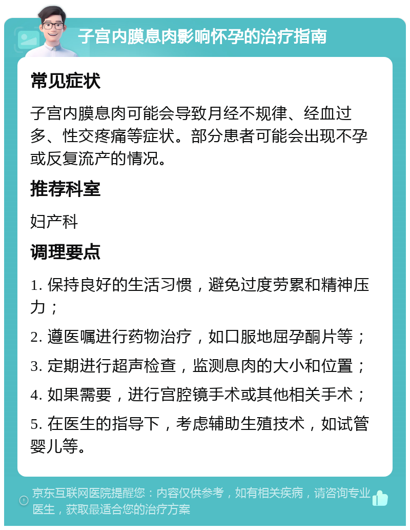 子宫内膜息肉影响怀孕的治疗指南 常见症状 子宫内膜息肉可能会导致月经不规律、经血过多、性交疼痛等症状。部分患者可能会出现不孕或反复流产的情况。 推荐科室 妇产科 调理要点 1. 保持良好的生活习惯，避免过度劳累和精神压力； 2. 遵医嘱进行药物治疗，如口服地屈孕酮片等； 3. 定期进行超声检查，监测息肉的大小和位置； 4. 如果需要，进行宫腔镜手术或其他相关手术； 5. 在医生的指导下，考虑辅助生殖技术，如试管婴儿等。