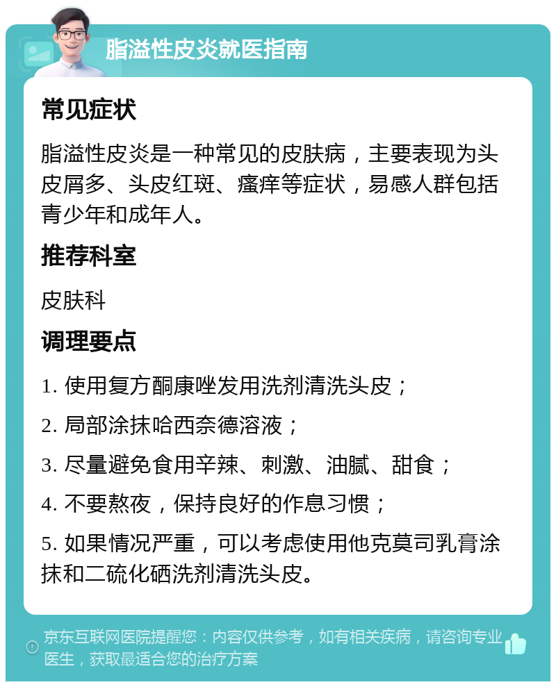 脂溢性皮炎就医指南 常见症状 脂溢性皮炎是一种常见的皮肤病，主要表现为头皮屑多、头皮红斑、瘙痒等症状，易感人群包括青少年和成年人。 推荐科室 皮肤科 调理要点 1. 使用复方酮康唑发用洗剂清洗头皮； 2. 局部涂抹哈西奈德溶液； 3. 尽量避免食用辛辣、刺激、油腻、甜食； 4. 不要熬夜，保持良好的作息习惯； 5. 如果情况严重，可以考虑使用他克莫司乳膏涂抹和二硫化硒洗剂清洗头皮。