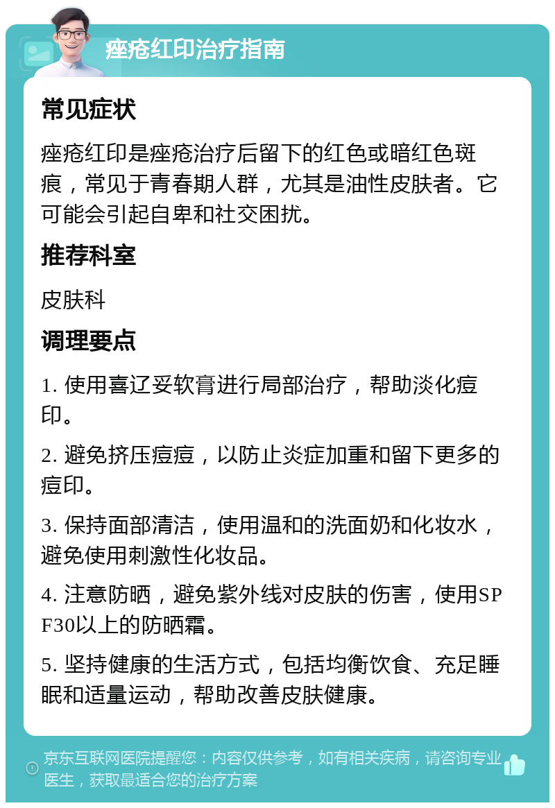 痤疮红印治疗指南 常见症状 痤疮红印是痤疮治疗后留下的红色或暗红色斑痕，常见于青春期人群，尤其是油性皮肤者。它可能会引起自卑和社交困扰。 推荐科室 皮肤科 调理要点 1. 使用喜辽妥软膏进行局部治疗，帮助淡化痘印。 2. 避免挤压痘痘，以防止炎症加重和留下更多的痘印。 3. 保持面部清洁，使用温和的洗面奶和化妆水，避免使用刺激性化妆品。 4. 注意防晒，避免紫外线对皮肤的伤害，使用SPF30以上的防晒霜。 5. 坚持健康的生活方式，包括均衡饮食、充足睡眠和适量运动，帮助改善皮肤健康。