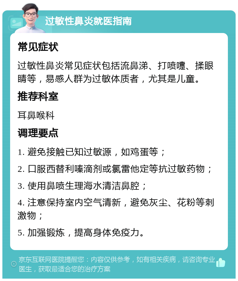 过敏性鼻炎就医指南 常见症状 过敏性鼻炎常见症状包括流鼻涕、打喷嚏、揉眼睛等，易感人群为过敏体质者，尤其是儿童。 推荐科室 耳鼻喉科 调理要点 1. 避免接触已知过敏源，如鸡蛋等； 2. 口服西替利嗪滴剂或氯雷他定等抗过敏药物； 3. 使用鼻喷生理海水清洁鼻腔； 4. 注意保持室内空气清新，避免灰尘、花粉等刺激物； 5. 加强锻炼，提高身体免疫力。