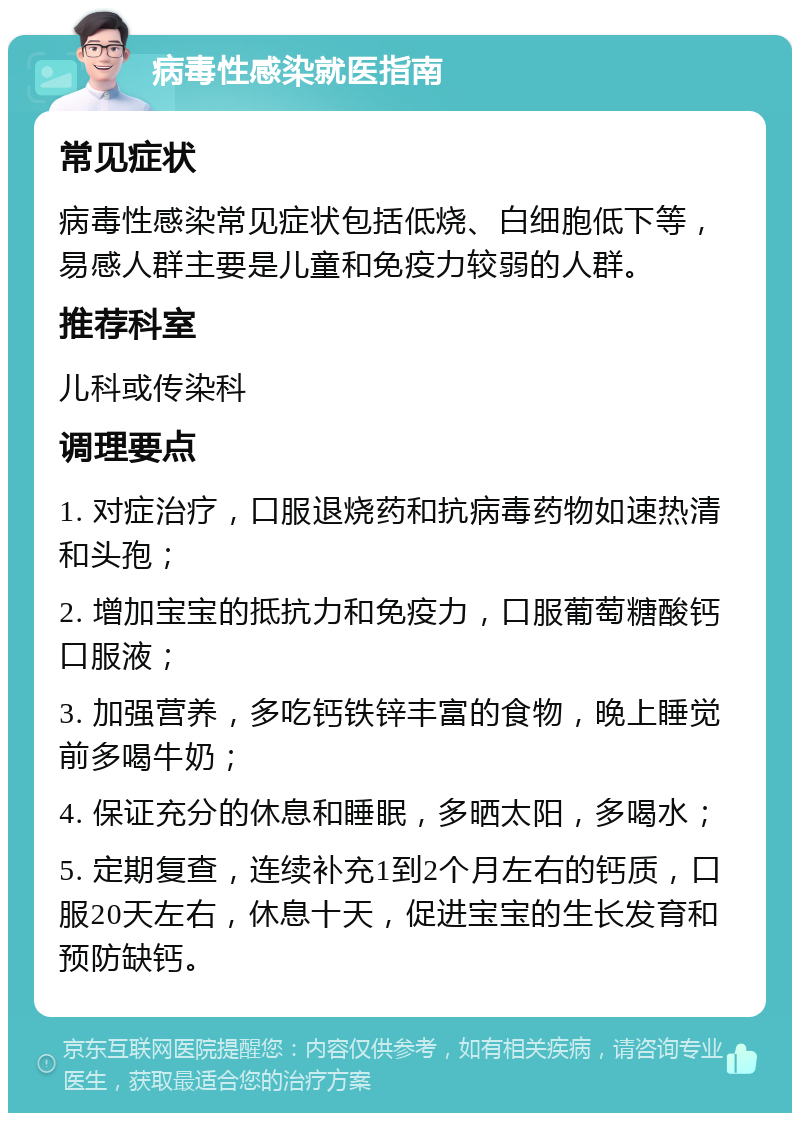 病毒性感染就医指南 常见症状 病毒性感染常见症状包括低烧、白细胞低下等，易感人群主要是儿童和免疫力较弱的人群。 推荐科室 儿科或传染科 调理要点 1. 对症治疗，口服退烧药和抗病毒药物如速热清和头孢； 2. 增加宝宝的抵抗力和免疫力，口服葡萄糖酸钙口服液； 3. 加强营养，多吃钙铁锌丰富的食物，晚上睡觉前多喝牛奶； 4. 保证充分的休息和睡眠，多晒太阳，多喝水； 5. 定期复查，连续补充1到2个月左右的钙质，口服20天左右，休息十天，促进宝宝的生长发育和预防缺钙。