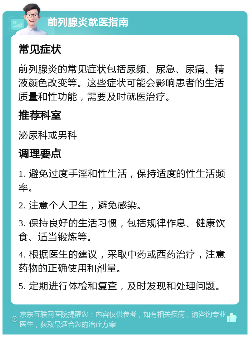 前列腺炎就医指南 常见症状 前列腺炎的常见症状包括尿频、尿急、尿痛、精液颜色改变等。这些症状可能会影响患者的生活质量和性功能，需要及时就医治疗。 推荐科室 泌尿科或男科 调理要点 1. 避免过度手淫和性生活，保持适度的性生活频率。 2. 注意个人卫生，避免感染。 3. 保持良好的生活习惯，包括规律作息、健康饮食、适当锻炼等。 4. 根据医生的建议，采取中药或西药治疗，注意药物的正确使用和剂量。 5. 定期进行体检和复查，及时发现和处理问题。