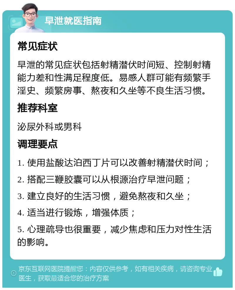 早泄就医指南 常见症状 早泄的常见症状包括射精潜伏时间短、控制射精能力差和性满足程度低。易感人群可能有频繁手淫史、频繁房事、熬夜和久坐等不良生活习惯。 推荐科室 泌尿外科或男科 调理要点 1. 使用盐酸达泊西丁片可以改善射精潜伏时间； 2. 搭配三鞭胶囊可以从根源治疗早泄问题； 3. 建立良好的生活习惯，避免熬夜和久坐； 4. 适当进行锻炼，增强体质； 5. 心理疏导也很重要，减少焦虑和压力对性生活的影响。