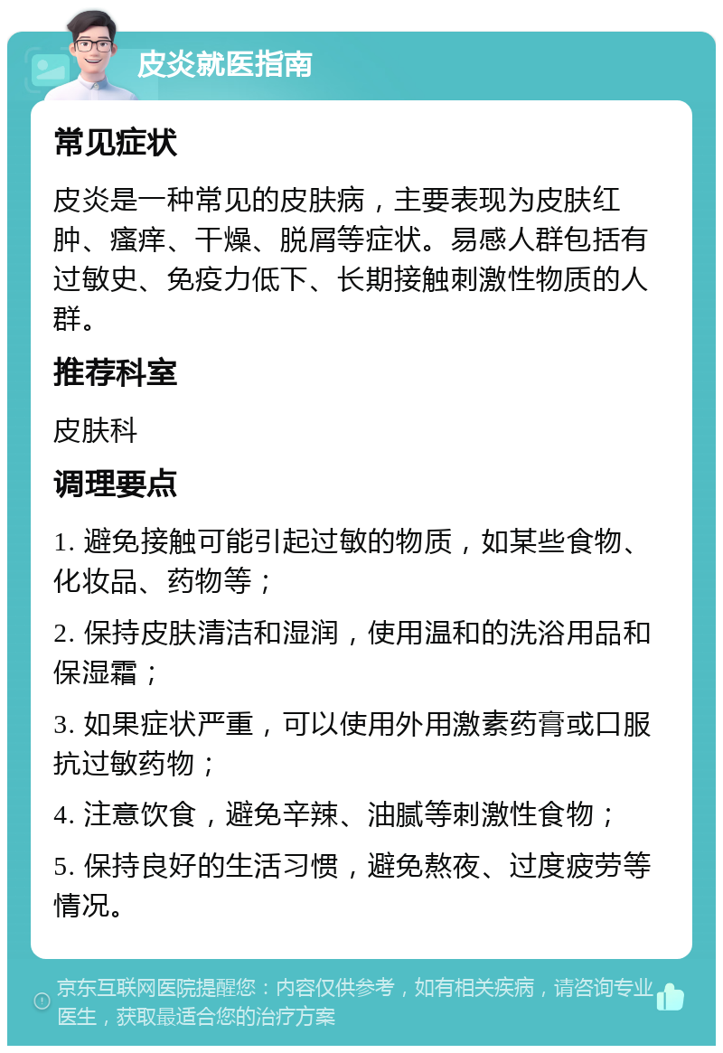 皮炎就医指南 常见症状 皮炎是一种常见的皮肤病，主要表现为皮肤红肿、瘙痒、干燥、脱屑等症状。易感人群包括有过敏史、免疫力低下、长期接触刺激性物质的人群。 推荐科室 皮肤科 调理要点 1. 避免接触可能引起过敏的物质，如某些食物、化妆品、药物等； 2. 保持皮肤清洁和湿润，使用温和的洗浴用品和保湿霜； 3. 如果症状严重，可以使用外用激素药膏或口服抗过敏药物； 4. 注意饮食，避免辛辣、油腻等刺激性食物； 5. 保持良好的生活习惯，避免熬夜、过度疲劳等情况。