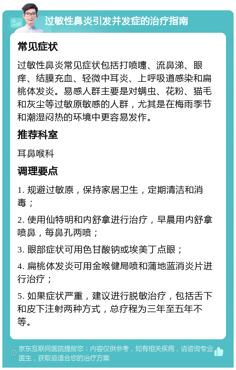 过敏性鼻炎引发并发症的治疗指南 常见症状 过敏性鼻炎常见症状包括打喷嚏、流鼻涕、眼痒、结膜充血、轻微中耳炎、上呼吸道感染和扁桃体发炎。易感人群主要是对螨虫、花粉、猫毛和灰尘等过敏原敏感的人群，尤其是在梅雨季节和潮湿闷热的环境中更容易发作。 推荐科室 耳鼻喉科 调理要点 1. 规避过敏原，保持家居卫生，定期清洁和消毒； 2. 使用仙特明和内舒拿进行治疗，早晨用内舒拿喷鼻，每鼻孔两喷； 3. 眼部症状可用色甘酸钠或埃美丁点眼； 4. 扁桃体发炎可用金喉健局喷和蒲地蓝消炎片进行治疗； 5. 如果症状严重，建议进行脱敏治疗，包括舌下和皮下注射两种方式，总疗程为三年至五年不等。