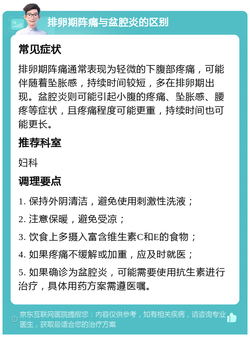 排卵期阵痛与盆腔炎的区别 常见症状 排卵期阵痛通常表现为轻微的下腹部疼痛，可能伴随着坠胀感，持续时间较短，多在排卵期出现。盆腔炎则可能引起小腹的疼痛、坠胀感、腰疼等症状，且疼痛程度可能更重，持续时间也可能更长。 推荐科室 妇科 调理要点 1. 保持外阴清洁，避免使用刺激性洗液； 2. 注意保暖，避免受凉； 3. 饮食上多摄入富含维生素C和E的食物； 4. 如果疼痛不缓解或加重，应及时就医； 5. 如果确诊为盆腔炎，可能需要使用抗生素进行治疗，具体用药方案需遵医嘱。