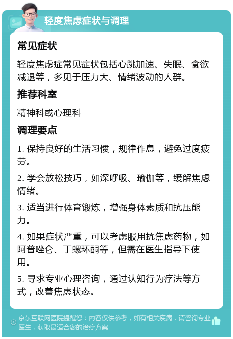 轻度焦虑症状与调理 常见症状 轻度焦虑症常见症状包括心跳加速、失眠、食欲减退等，多见于压力大、情绪波动的人群。 推荐科室 精神科或心理科 调理要点 1. 保持良好的生活习惯，规律作息，避免过度疲劳。 2. 学会放松技巧，如深呼吸、瑜伽等，缓解焦虑情绪。 3. 适当进行体育锻炼，增强身体素质和抗压能力。 4. 如果症状严重，可以考虑服用抗焦虑药物，如阿普唑仑、丁螺环酮等，但需在医生指导下使用。 5. 寻求专业心理咨询，通过认知行为疗法等方式，改善焦虑状态。