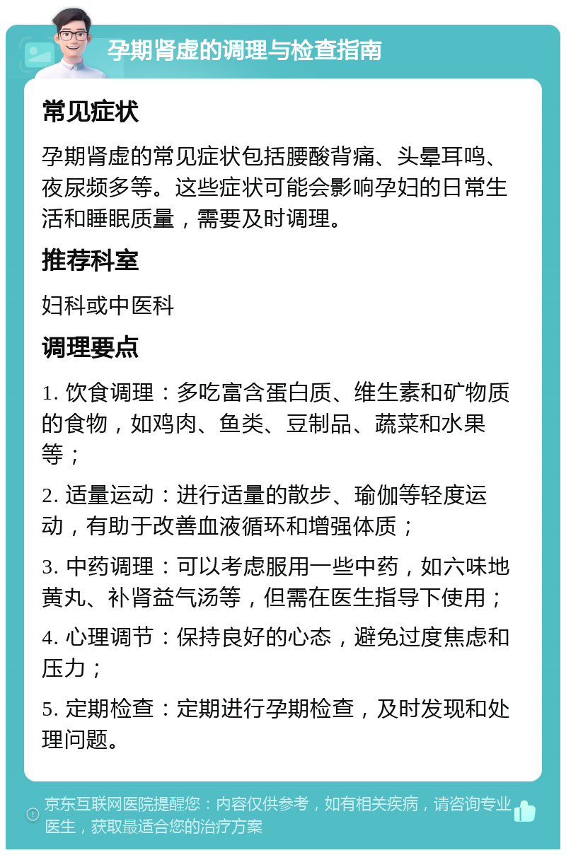 孕期肾虚的调理与检查指南 常见症状 孕期肾虚的常见症状包括腰酸背痛、头晕耳鸣、夜尿频多等。这些症状可能会影响孕妇的日常生活和睡眠质量，需要及时调理。 推荐科室 妇科或中医科 调理要点 1. 饮食调理：多吃富含蛋白质、维生素和矿物质的食物，如鸡肉、鱼类、豆制品、蔬菜和水果等； 2. 适量运动：进行适量的散步、瑜伽等轻度运动，有助于改善血液循环和增强体质； 3. 中药调理：可以考虑服用一些中药，如六味地黄丸、补肾益气汤等，但需在医生指导下使用； 4. 心理调节：保持良好的心态，避免过度焦虑和压力； 5. 定期检查：定期进行孕期检查，及时发现和处理问题。