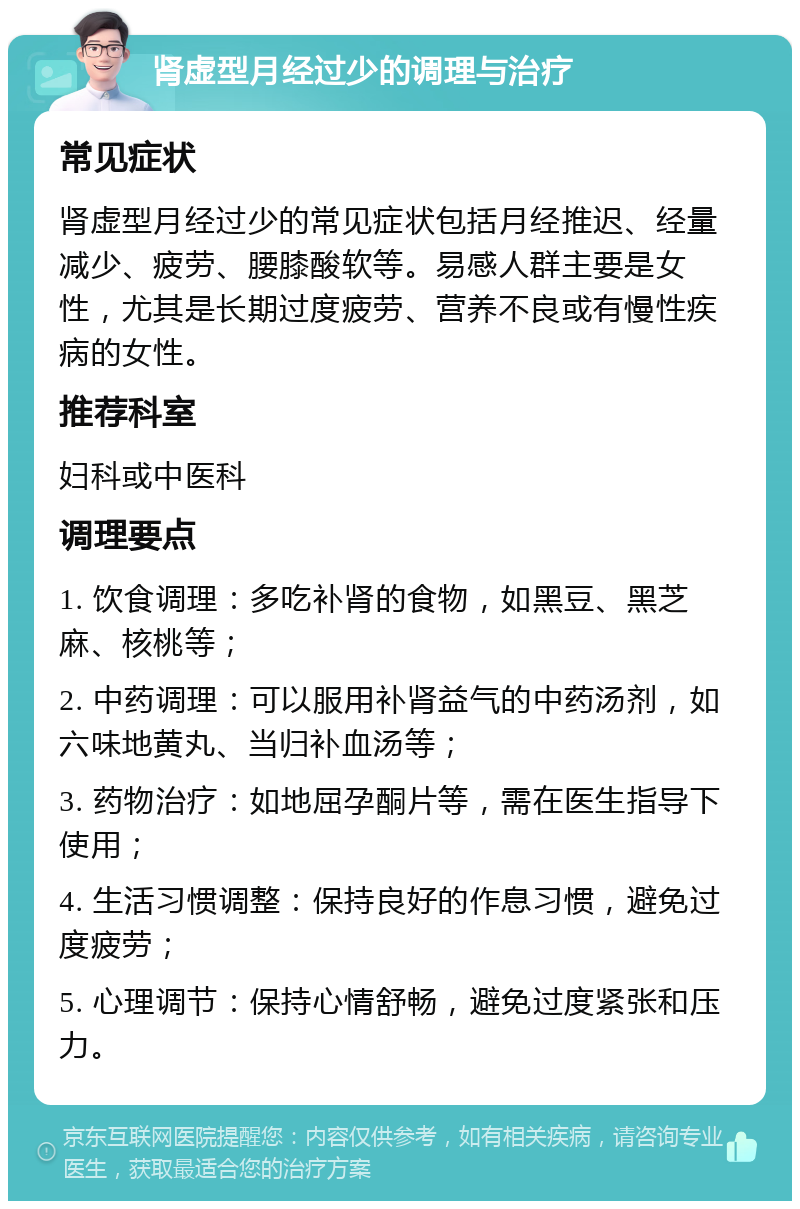 肾虚型月经过少的调理与治疗 常见症状 肾虚型月经过少的常见症状包括月经推迟、经量减少、疲劳、腰膝酸软等。易感人群主要是女性，尤其是长期过度疲劳、营养不良或有慢性疾病的女性。 推荐科室 妇科或中医科 调理要点 1. 饮食调理：多吃补肾的食物，如黑豆、黑芝麻、核桃等； 2. 中药调理：可以服用补肾益气的中药汤剂，如六味地黄丸、当归补血汤等； 3. 药物治疗：如地屈孕酮片等，需在医生指导下使用； 4. 生活习惯调整：保持良好的作息习惯，避免过度疲劳； 5. 心理调节：保持心情舒畅，避免过度紧张和压力。