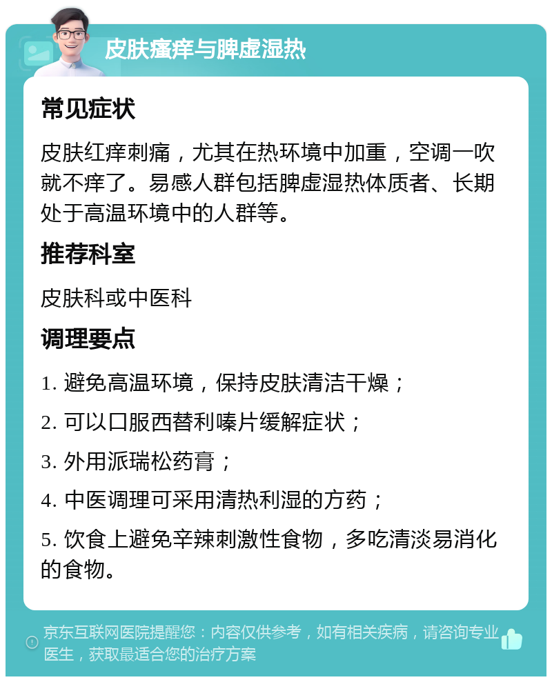 皮肤瘙痒与脾虚湿热 常见症状 皮肤红痒刺痛，尤其在热环境中加重，空调一吹就不痒了。易感人群包括脾虚湿热体质者、长期处于高温环境中的人群等。 推荐科室 皮肤科或中医科 调理要点 1. 避免高温环境，保持皮肤清洁干燥； 2. 可以口服西替利嗪片缓解症状； 3. 外用派瑞松药膏； 4. 中医调理可采用清热利湿的方药； 5. 饮食上避免辛辣刺激性食物，多吃清淡易消化的食物。