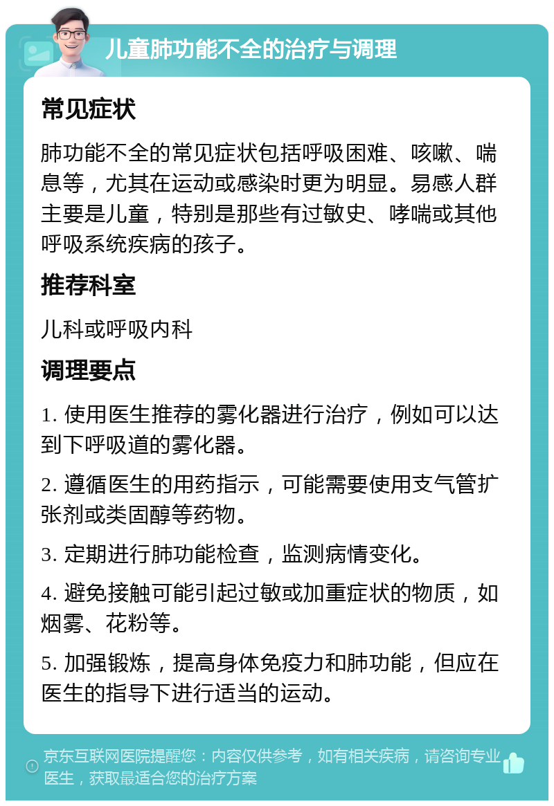 儿童肺功能不全的治疗与调理 常见症状 肺功能不全的常见症状包括呼吸困难、咳嗽、喘息等，尤其在运动或感染时更为明显。易感人群主要是儿童，特别是那些有过敏史、哮喘或其他呼吸系统疾病的孩子。 推荐科室 儿科或呼吸内科 调理要点 1. 使用医生推荐的雾化器进行治疗，例如可以达到下呼吸道的雾化器。 2. 遵循医生的用药指示，可能需要使用支气管扩张剂或类固醇等药物。 3. 定期进行肺功能检查，监测病情变化。 4. 避免接触可能引起过敏或加重症状的物质，如烟雾、花粉等。 5. 加强锻炼，提高身体免疫力和肺功能，但应在医生的指导下进行适当的运动。