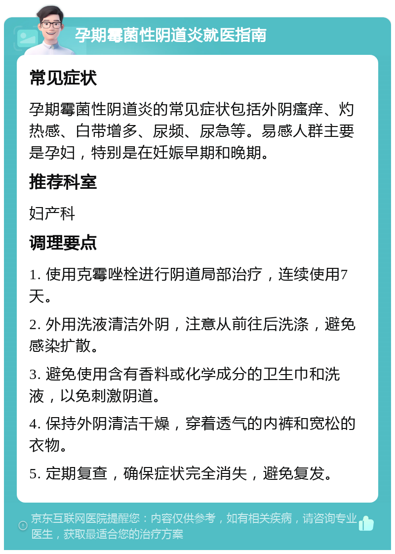 孕期霉菌性阴道炎就医指南 常见症状 孕期霉菌性阴道炎的常见症状包括外阴瘙痒、灼热感、白带增多、尿频、尿急等。易感人群主要是孕妇，特别是在妊娠早期和晚期。 推荐科室 妇产科 调理要点 1. 使用克霉唑栓进行阴道局部治疗，连续使用7天。 2. 外用洗液清洁外阴，注意从前往后洗涤，避免感染扩散。 3. 避免使用含有香料或化学成分的卫生巾和洗液，以免刺激阴道。 4. 保持外阴清洁干燥，穿着透气的内裤和宽松的衣物。 5. 定期复查，确保症状完全消失，避免复发。