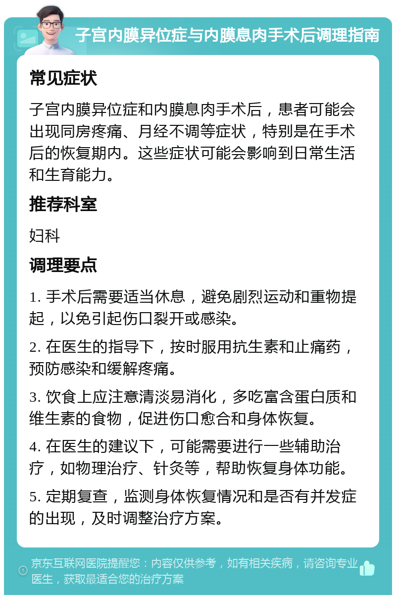 子宫内膜异位症与内膜息肉手术后调理指南 常见症状 子宫内膜异位症和内膜息肉手术后，患者可能会出现同房疼痛、月经不调等症状，特别是在手术后的恢复期内。这些症状可能会影响到日常生活和生育能力。 推荐科室 妇科 调理要点 1. 手术后需要适当休息，避免剧烈运动和重物提起，以免引起伤口裂开或感染。 2. 在医生的指导下，按时服用抗生素和止痛药，预防感染和缓解疼痛。 3. 饮食上应注意清淡易消化，多吃富含蛋白质和维生素的食物，促进伤口愈合和身体恢复。 4. 在医生的建议下，可能需要进行一些辅助治疗，如物理治疗、针灸等，帮助恢复身体功能。 5. 定期复查，监测身体恢复情况和是否有并发症的出现，及时调整治疗方案。