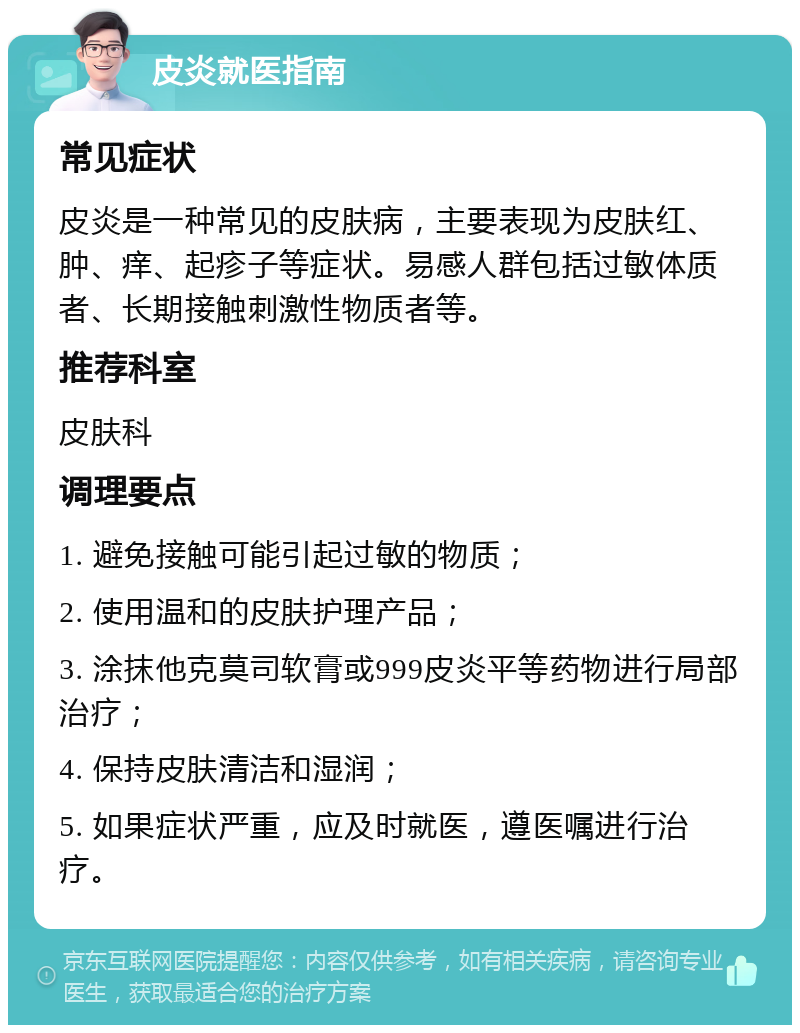 皮炎就医指南 常见症状 皮炎是一种常见的皮肤病，主要表现为皮肤红、肿、痒、起疹子等症状。易感人群包括过敏体质者、长期接触刺激性物质者等。 推荐科室 皮肤科 调理要点 1. 避免接触可能引起过敏的物质； 2. 使用温和的皮肤护理产品； 3. 涂抹他克莫司软膏或999皮炎平等药物进行局部治疗； 4. 保持皮肤清洁和湿润； 5. 如果症状严重，应及时就医，遵医嘱进行治疗。