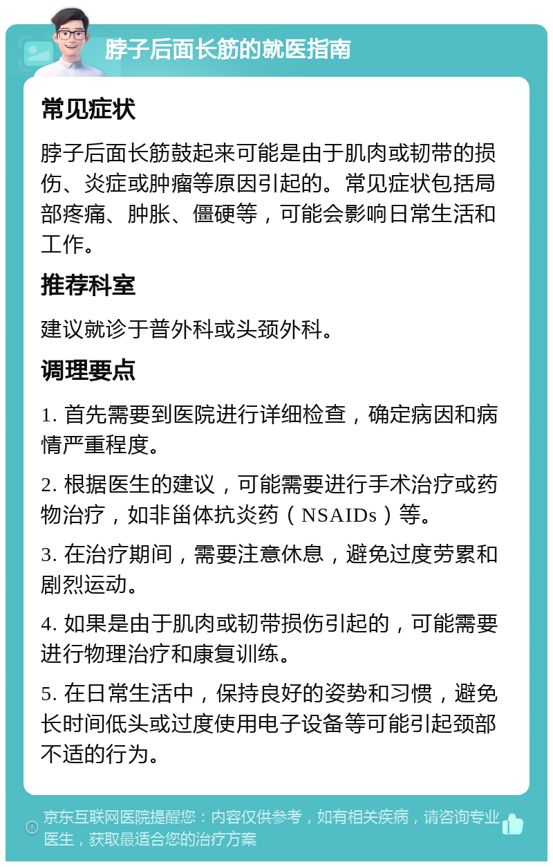 脖子后面长筋的就医指南 常见症状 脖子后面长筋鼓起来可能是由于肌肉或韧带的损伤、炎症或肿瘤等原因引起的。常见症状包括局部疼痛、肿胀、僵硬等，可能会影响日常生活和工作。 推荐科室 建议就诊于普外科或头颈外科。 调理要点 1. 首先需要到医院进行详细检查，确定病因和病情严重程度。 2. 根据医生的建议，可能需要进行手术治疗或药物治疗，如非甾体抗炎药（NSAIDs）等。 3. 在治疗期间，需要注意休息，避免过度劳累和剧烈运动。 4. 如果是由于肌肉或韧带损伤引起的，可能需要进行物理治疗和康复训练。 5. 在日常生活中，保持良好的姿势和习惯，避免长时间低头或过度使用电子设备等可能引起颈部不适的行为。